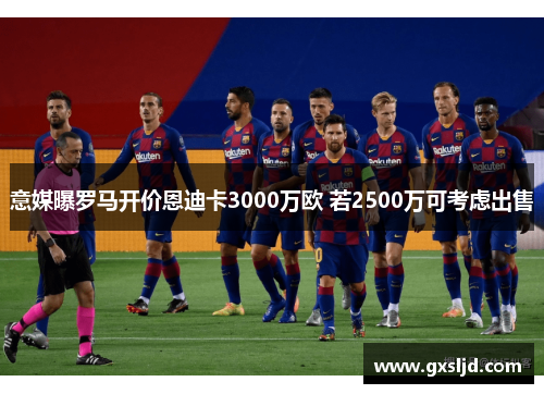 意媒曝罗马开价恩迪卡3000万欧 若2500万可考虑出售